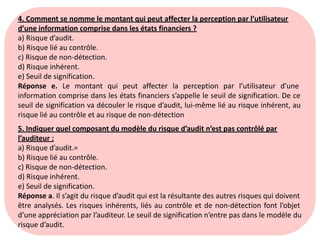 4. Comment se nomme le montant qui peut affecter la perception par l’utilisateur
d’une information comprise dans les états financiers ?
a) Risque d’audit.
b) Risque lié au contrôle.
c) Risque de non-détection.
d) Risque inhérent.
e) Seuil de signification.
Réponse e. Le montant qui peut affecter la perception par l’utilisateur d’une
information comprise dans les états financiers s’appelle le seuil de signification. De ce
seuil de signification va découler le risque d’audit, lui-même lié au risque inhérent, au
risque lié au contrôle et au risque de non-détection
5. Indiquer quel composant du modèle du risque d’audit n’est pas contrôlé par
l’auditeur :
a) Risque d’audit.=
b) Risque lié au contrôle.
c) Risque de non-détection.
d) Risque inhérent.
e) Seuil de signification.
Réponse a. Il s’agit du risque d’audit qui est la résultante des autres risques qui doivent
être analysés. Les risques inhérents, liés au contrôle et de non-détection font l’objet
d’une appréciation par l’auditeur. Le seuil de signification n’entre pas dans le modèle du
risque d’audit.
 