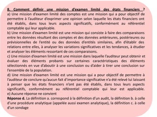 8. Comment définir une mission d’examen limité des états financiers ?
a) Une mission d’examen limité des comptes est une mission qui a pour objectif de
permettre à l’auditeur d’exprimer une opinion selon laquelle les états financiers ont
été établis, dans tous leurs aspects significatifs, conformément au référentiel
comptable qui leur applicable.
b) Une mission d’examen limité est une mission qui consiste à faire des comparaisons
entre les données résultant des comptes et des données antérieures, postérieures ou
prévisionnelles de l’entité ou des données d’entités similaires, afin d’établir des
relations entre elles, à analyser les variations significatives et les tendances, à étudier
et analyser les éléments ressortant de ces comparaisons.
c) Une mission d’examen limité est une mission dans laquelle l’auditeur peut obtenir et
évaluer des éléments probants sur certaines caractéristiques des éléments
sélectionnés en vue d’aboutir à une conclusion ou d’aider à tirer une conclusion sur
l’ensemble de la population.
d) Une mission d’examen limité est une mission qui a pour objectif de permettre à
l’auditeur de conclure qu’aucun fait d’importance significative n’a été relevé lui laissant
à penser que les états financiers n’ont pas été établis, dans tous leurs aspects
significatifs, conformément au référentiel comptable qui leur est applicable.
e) Aucune réponse ne convient
Réponse d. La définition a. correspond à la définition d’un audit, la définition b. à celle
d’une procédure analytique (appelée aussi examen analytique), la définition c. à celle
d’un sondage
 