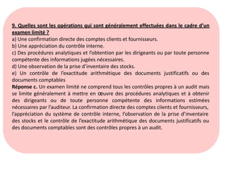 9. Quelles sont les opérations qui sont généralement effectuées dans le cadre d’un
examen limité ?
a) Une confirmation directe des comptes clients et fournisseurs.
b) Une appréciation du contrôle interne.
c) Des procédures analytiques et l’obtention par les dirigeants ou par toute personne
compétente des informations jugées nécessaires.
d) Une observation de la prise d’inventaire des stocks.
e) Un contrôle de l’exactitude arithmétique des documents justificatifs ou des
documents comptables
Réponse c. Un examen limité ne comprend tous les contrôles propres à un audit mais
se limite généralement à mettre en œuvre des procédures analytiques et à obtenir
des dirigeants ou de toute personne compétente des informations estimées
nécessaires par l’auditeur. La confirmation directe des comptes clients et fournisseurs,
l’appréciation du système de contrôle interne, l’observation de la prise d’inventaire
des stocks et le contrôle de l’exactitude arithmétique des documents justificatifs ou
des documents comptables sont des contrôles propres à un audit.
 