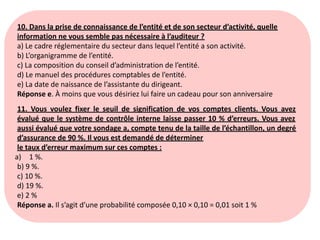10. Dans la prise de connaissance de l’entité et de son secteur d’activité, quelle
information ne vous semble pas nécessaire à l’auditeur ?
a) Le cadre réglementaire du secteur dans lequel l’entité a son activité.
b) L’organigramme de l’entité.
c) La composition du conseil d’administration de l’entité.
d) Le manuel des procédures comptables de l’entité.
e) La date de naissance de l’assistante du dirigeant.
Réponse e. À moins que vous désiriez lui faire un cadeau pour son anniversaire
11. Vous voulez fixer le seuil de signification de vos comptes clients. Vous avez
évalué que le système de contrôle interne laisse passer 10 % d’erreurs. Vous avez
aussi évalué que votre sondage a, compte tenu de la taille de l’échantillon, un degré
d’assurance de 90 %. Il vous est demandé de déterminer
le taux d’erreur maximum sur ces comptes :
a) 1 %.
b) 9 %.
c) 10 %.
d) 19 %.
e) 2 %
Réponse a. Il s’agit d’une probabilité composée 0,10 × 0,10 = 0,01 soit 1 %
 