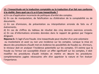 13. L’inexactitude est la traduction comptable ou la traduction d’un fait non conforme
à la réalité. Dans quel cas n’y a-t-il pas inexactitude ?
a) En cas d’application incorrecte de politiques d’arrêté des comptes.
b) En cas de manipulation, de falsification ou d’altération de la comptabilité ou de
documents.
c) En cas d’omission, de présentation ou interprétation erronée de faits ou d’
événements.
d) En cas de chiffres du tableau de résultat des cinq derniers exercices erronés.
e) En cas d’informations erronées données dans le rapport de gestion par l’organe
dirigeant.
Réponse b. Il s’agit d’une fraude. Une inexactitude peut résulter d’un acte volontaire
ou involontaire et avoir ou non une incidence sur les comptes. Lorsque la mise en
œuvre des procédures d’audit met en évidence les possibilités de fraudes ou d’erreurs,
le réviseur doit en analyser l’incidence potentielle sur les comptes. S’il estime que la
fraude ou l’erreur est susceptible d’avoir un effet significatif sur les comptes, il doit
modifier les procédures d’audit initiales et mettre en œuvre les procédures
complémentaires jugées nécessaires afin d’en apprécier la nature et l’en évaluer
l’importance.
 