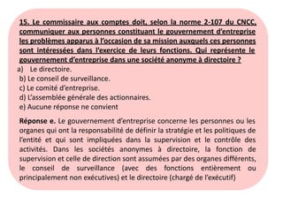 15. Le commissaire aux comptes doit, selon la norme 2-107 du CNCC,
communiquer aux personnes constituant le gouvernement d’entreprise
les problèmes apparus à l’occasion de sa mission auxquels ces personnes
sont intéressées dans l’exercice de leurs fonctions. Qui représente le
gouvernement d’entreprise dans une société anonyme à directoire ?
a) Le directoire.
b) Le conseil de surveillance.
c) Le comité d’entreprise.
d) L’assemblée générale des actionnaires.
e) Aucune réponse ne convient
Réponse e. Le gouvernement d’entreprise concerne les personnes ou les
organes qui ont la responsabilité de définir la stratégie et les politiques de
l’entité et qui sont impliquées dans la supervision et le contrôle des
activités. Dans les sociétés anonymes à directoire, la fonction de
supervision et celle de direction sont assumées par des organes différents,
le conseil de surveillance (avec des fonctions entièrement ou
principalement non exécutives) et le directoire (chargé de l’exécutif)
 