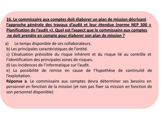 16. Le commissaire aux comptes doit élaborer un plan de mission décrivant
l’approche générale des travaux d’audit et leur étendue (norme NEP 300 «
Planification de l’audit »). Quel est l’aspect que le commissaire aux comptes
ne doit prendre en compte pour élaborer son plan de mission ?
a) Le temps disponible de ses collaborateurs.
b) Les principales caractéristiques de l’entité.
c) L’évaluation prévisible du risque inhérent et du risque lié au contrôle et
l’identification des principales zones de risques.
d) Les incidences de l’informatique sur l’audit.
e) La possibilité de remise en cause de l’hypothèse de continuité de
l’exploitation.
Réponse a. Le commissaire aux comptes devra déterminer ses besoins en
personnel en fonction de la mission (et non pas fixer sa mission en fonction de
son personnel disponible)
 