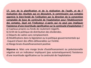 17. Lors de la planification et de la réalisation de l’audit, et de l’
évaluation des résultats qui en découlent, le commissaire aux comptes
apprécie le bien-fondé de l’utilisation par la direction de la convention
comptable de base de continuité de l’exploitation pour l’établissement
des comptes. Quel est l’indicateur ci-après qui ne peut pas impliquer
l’existence d’une incertitude significative sur la continuité d’exploitation ?
a) Capitaux propres ou fonds de roulement négatifs.
b) Arrêt de la politique de distribution des dividendes.
c) Départs de cadres sans remplacement.
d) Modifications dans la législation ou la politique gouvernementale qui
risquent d’avoir des effets défavorables sur l’entité.
e) Marge brute d’autofinancement positive
Réponse e. Mais une marge brute d’autofinancement ou prévisionnelle
négative est un indicateur impliquant (pas automatiquement) l’existence
d’une incertitude significative sur la continuité de l’exploitation
 