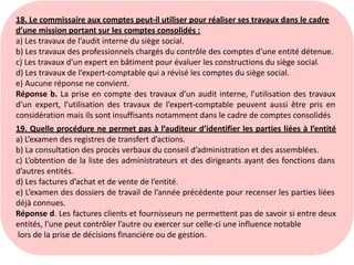 18. Le commissaire aux comptes peut-il utiliser pour réaliser ses travaux dans le cadre
d’une mission portant sur les comptes consolidés :
a) Les travaux de l’audit interne du siège social.
b) Les travaux des professionnels chargés du contrôle des comptes d’une entité détenue.
c) Les travaux d’un expert en bâtiment pour évaluer les constructions du siège social.
d) Les travaux de l’expert-comptable qui a révisé les comptes du siège social.
e) Aucune réponse ne convient.
Réponse b. La prise en compte des travaux d’un audit interne, l’utilisation des travaux
d’un expert, l’utilisation des travaux de l’expert-comptable peuvent aussi être pris en
considération mais ils sont insuffisants notamment dans le cadre de comptes consolidés
19. Quelle procédure ne permet pas à l’auditeur d’identifier les parties liées à l’entité
a) L’examen des registres de transfert d’actions.
b) La consultation des procès verbaux du conseil d’administration et des assemblées.
c) L’obtention de la liste des administrateurs et des dirigeants ayant des fonctions dans
d’autres entités.
d) Les factures d’achat et de vente de l’entité.
e) L’examen des dossiers de travail de l’année précédente pour recenser les parties liées
déjà connues.
Réponse d. Les factures clients et fournisseurs ne permettent pas de savoir si entre deux
entités, l’une peut contrôler l’autre ou exercer sur celle-ci une influence notable
lors de la prise de décisions financière ou de gestion.
 