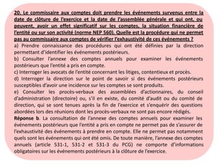 20. Le commissaire aux comptes doit prendre les événements survenus entre la
date de clôture de l’exercice et la date de l’assemblée générale et qui ont, ou
peuvent, avoir un effet significatif sur les comptes, la situation financière de
l’entité ou sur son activité (norme NEP 560). Quelle est la procédure qui ne permet
pas au commissaire aux comptes de vérifier l’exhaustivité de ces événements ?
a) Prendre connaissance des procédures qui ont été définies par la direction
permettant d’identifier les événements postérieurs.
b) Consulter l’annexe des comptes annuels pour examiner les événements
postérieurs que l’entité a pris en compte.
c) Interroger les avocats de l’entité concernant les litiges, contentieux et procès.
d) Interroger la direction sur le point de savoir si des événements postérieurs
susceptibles d’avoir une incidence sur les comptes se sont produits.
e) Consulter les procès-verbaux des assemblées d’actionnaires, du conseil
d’administration (directoire) ou, s’il en existe, du comité d’audit ou du comité de
direction, qui se sont tenues après la fin de l’exercice et s’enquérir des questions
abordées lors des réunions dont les procès-verbaux ne sont pas encore rédigés.
Réponse b. La consultation de l’annexe des comptes annuels pour examiner les
événements postérieurs que l’entité a pris en compte ne permet pas de s’assurer de
l’exhaustivité des événements à prendre en compte. Elle ne permet pas notamment
quels sont les événements qui ont été omis. De toute manière, l’annexe des comptes
annuels (article 531-1, 531-2 et 531-3 du PCG) ne comporte d’informations
obligatoires sur les événements postérieurs à la clôture de l’exercice.
 