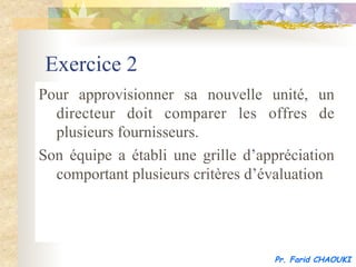 Exercice 2
Pour approvisionner sa nouvelle unité, un
  directeur doit comparer les offres de
  plusieurs fournisseurs.
Son équipe a établi une grille d’appréciation
  comportant plusieurs critères d’évaluation




                                   Pr. Farid CHAOUKI
 