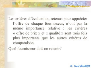 Les critères d’évaluation, retenus pour apprécier
  l’offre de chaque fournisseur, n’ont pas la
  même importance relative : les critères
  « offre de prix » et « qualité » sont trois fois
  plus importants que les autres critères de
  comparaison.
Quel fournisseur doit-on retenir?



                                       Pr. Farid CHAOUKI
 
