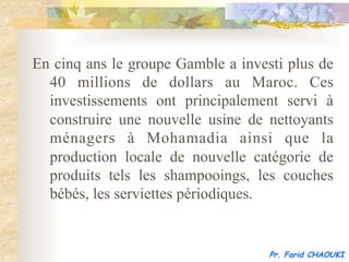 En cinq ans le groupe Gamble a investi plus de
  40 millions de dollars au Maroc. Ces
  investissements ont principalement servi à
  construire une nouvelle usine de nettoyants
  ménagers à Mohamadia ainsi que la
  production locale de nouvelle catégorie de
  produits tels les shampooings, les couches
  bébés, les serviettes périodiques.


                                    Pr. Farid CHAOUKI
 