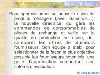 Pour approvisionner sa nouvelle usine de
  produits ménagers (javel, Sanicroix…),
  la nouvelle directrice, qui gère les
  commandes de consommables de
  pièces de rechange et veille sur la
  qualité de production en usine, doit
  comparer les offres de plusieurs
  fournisseurs. Son équipe a établi pour
  sélectionner de la façon la plus objective
  possible les fournisseurs potentiels, une
  grille d’appréciation comportant cinq
  critères d’évaluation.
                                  Pr. Farid CHAOUKI
 