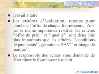 n    Travail à faire
n    Les critères d’évaluation, retenus pour
      apprécier l’offre de chaque fournisseurs, n’ont
      pas la même importance relative: les critères
      ‘’offre de prix’’ et ‘’qualité’’ sont deux fois
      plus importants que les critères ‘’conditions
      de paiements’’, garantie et SAV’’ et image de
      marque’’.
n    Le responsable des achats vous demande de
      déterminer le fournisseur à retenir.

                                          Pr. Farid CHAOUKI
 