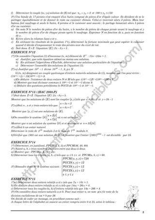 2
f) Déterminer le couple (x0 ; y0) solution de (E) tel que : 2yx 00 =∧ et 150y100 0 ≤≤
2°) Une bande de 17 pirates s’est emparé d’un butin composé de pièces d’or d’égale valeur. Ils décident de se le
partager équitablement et de donner le reste au cuisinier chinois. Celui-ci recevrait alors 3 pièces. Mais leur
bateau fait naufrage et seuls le butin, 6 pirates et le cuisinier sont sauvés : le partage laisserait alors 5 pièces
d’or au cuisinier.
a) On note N le nombre de pièces d’or du butin, x le nombre de pièces de chaque pirate avant le naufrage et y
le nombre de pièces d’or de chaque pirate après le naufrage. Exprimer N en fonction de x, puis en fonction
de y.
b) Ecrire alors la relation liant x et y.
c) En utilisant les résultats de la question 1°c), déterminer la fortune minimale que peut espérer le cuisinier
quand il décide d’empoisonner le reste des pirates avec du civet de rat.
d) Soit dans ZZ × l’équation ( ) 5y8x2:E =− .
EXERCICE N°12
1°) On considère l’équation (1) d’inconnue (n, m) élément de 2
Z : 11n −24m = 1.
a) Justifier, que cette équation admet au moins une solution.
b) En utilisant l’algorithme d’Euclide, déterminer une solution particulière de l’équation (1).
c) Déterminer l’ensemble des solutions de l’équation (1).
2°) a) Justifier que 110 p
− divise Np,k,110 pk
∈− .
b) (n, m) désignant un couple quelconque d’entiers naturels solutions de (1), montrer que l’on peut écrire :
(1011n −1) − 10(1024m −1) = 9.
c)En déduire l’existence de deux entiers N et M tels que :(1011 −1)N −(1024 −1)M = 9.
d) Montrer que tout diviseur commun à 1024 −1 et 1011 −1 divise 9.
e) Déduire des questions précédentes le PGCD de 1024 −1 et 1011 −1.
EXERCICE N°13 : (BAC 2008.P)
1°)Soit dans ZZ × l’équation ( ) 5y8x2:E =− .
Montrer que les solutions de ( )E sont les couples ( )y,x tels que 1k8x −= et 1k3y −=
2°) a)Soit n , x et y trois entiers tels que



+=
+=
7y8n
2x3n
.
Montrer que ( )y,x est une solutions de ( )E .
b)On considère le système ( )
[ ]
[ ]


≡
≡
87n
32n
S où n est un entier.
Montrer que n est solution du système ( )S si et seulement si [ ]2423n ≡
3°) a)Soit k un entier naturel.
Déterminer le reste de k2
2 modulo 3 et le reste de k2
7 modulo 8.
b)Vérifier que 1991 est une solution de ( )S et montrer que l’entier ( ) 11991
2008
− est divisible par 24.
EXERCICE N°14
1°) Déterminer, en justifiant, PPCM(3, 4, 5) et PPCM(36, 48, 60)
2°) Soient a, b, c trois nombres premiers entre eux deux à deux.
a) Montrer que : PPCM(a, b, c) = abc.
b) Déterminer tous les triplets (a, b, c) tels que :a ≤ b ≤ c et PPCM(a, b, c) = 60.
3°) Résoudre dans N3 le système suivant :









≤≤
=
=
=
=
zyx
12)x,z(PGCD
12)z,y(PGCD
12)y,x(PGCD
720)z,y,x(PPCM
EXERCICE N°15
1°)a) Déterminer deux entiers relatifs u et v tels que 7u − 13v = 1.
b) En déduire deux entiers relatifs u0 et v0 tels que 14u0 − 26v0 = 4.
c) Déterminer tous les couples (a, k) d’entiers relatifs tels que 14a − 26k = 4.
2°) On considère deux entiers naturels a et b. Pour tout entier n, on note )n(φ le reste de la
division euclidienne de an + b par 26.
On décide de coder un message, en procédant comme suit :
A chaque lettre de l’alphabet on associe un entier compris entre 0 et 25, selon le tableau :
 