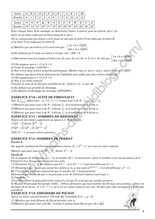 3
1211109876543210
MLKJIHGFEDCBA
Nombre
Lettre
25242322212019181716151413
ZYXWVUTSRQPON
Nombre
Lettre
Pour chaque lettre α du message, on détermine l’entier n associe puis on calcule )n(φ . La
lettre α est alors codée par la lettre associée à )n(φ .
On ne connait pas les entiers a et b, mais on sait que la lettre F est codée par la lettre K
et la lettre T est codée par la lettre O.
a) Montrer que les entiers a et b sont tels que :
[ ]
[ ]


≡+
≡+
2614ba19
2610ba5
b) En déduire qu’il existe un entier k tel que 14a − 26k = 4.
c) Déterminer tous les couples d’entiers (a, b), avec 25a0 ≤≤ et 25b0 ≤≤ tels que
[ ]
[ ]


≡+
≡+
2614ba19
2610ba5
3°) On suppose que a = 17 et b = 3.
a) Coder le message « GAUSS ».
b) Soit n et p deux entiers naturels quelconques. Montrer que, si )p()n( φφ = , alors [ ]260)pn(17 ≡−
En déduire que deux lettres distinctes de l’alphabet sont codées par deux lettres distinctes.
4°) On suppose que a = 17 et b = 3.
a) Soit n un entier naturel.
Calculer le reste de la division euclidienne de n9)n(23 −+φ par 26
b) En déduire un procède de décodage.
c) En déduire le décodage du message « KTGZDO ».
EXERCICE N°16 : SUITE DE FIBONNACCI
Soit ( ) Nnnf ∈ définie par : 0f0 = , 1f1 = et pour tout n de N : n1n2n fff += ++ .
1°)Montrer que pour tout n de N : 2 divise nf si et seulement si 3 divise n.
2°)Montrer que pour tout n de N : 3 divise nf si et seulement si 4 divise n.
3°)Montrer que pour tout n de N : 4 divise nf si et seulement si 6 divise n.
EXERCICE N°17 : NOMBRES DE MERSENNE
Soient a,b des entiers supérieurs ou égaux à 1. Montrer que :
1°) ( )12a
− divise ( )12ab
− .
2°) ( ) ( ) ( )121212 baba
−=−∧− ∧
3°)Si 12a
− premier alors a premier.
EXERCICE N°18 :NOMBRES DE FERMAT
Partie A.
On appelle nombres de Fermat les nombres entiers 12F
n
2
n += où n est un entier naturel.
Montrer que pour tout n de *
N : nF divise 22 nF
−
Partie B.
On se propose de démontrer que : “ si le nombre (2n + 1) est premier, alors le nombre n est une puissance de 2. ”
I.Soient b et p deux entiers naturels non nuls.
1°) Factoriser b2p + 1 – b. En déduire que b2p + 1 – b et b2p + 1 + 1 sont divisibles par b + 1.
2°) Démontrer que : quels que soient les entiers a, m, p non nuls, 1a )1p2(m
++
est divisible par 1am
+ .
II. 1°) a) Soit n un entier naturel tel que le nombre (2n + 1) soit premier.
Démontrer par l’absurde que n ne peut pas avoir de diviseurs impairs autre que 1.
b) Conclure.
2°) a) Déterminer le plus petit entier naturel n tel que Fn n’est pas un nombre premier.
b) Waclav Franciszek Sierpinski (1882 – 1970) a démontré que tout nombre de Fermat, non premier, admet un
diviseur de la forme : k × 2n + 2 + 1, où k est un entier naturel non nul. Vérifier que cela correspond à l’exemple
précédent.
EXERCICE N°19 :THEOREME DE WILSON
Soit p un entier naturel premier. On note Ep l'ensemble{ }1p;...;2;1 − .
1°) Montrez que tout élément de Ep est premier avec p.
2°)Montrez que pour tout a de Ep , il existe b unique dans Ep tel que [ ]p1ab ≡ .
 