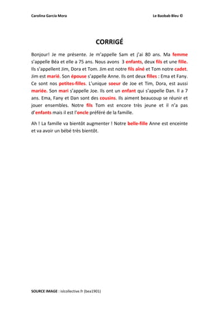 Carolina García Mora                                                                                              Le Baobab Bleu © 
 
 
CORRIGÉ 
Bonjour!  Je  me  présente.  Je  m’appelle  Sam  et  j’ai  80  ans.  Ma  femme 
s’appelle Béa et elle a 75 ans. Nous avons  3 enfants, deux fils et une fille. 
Ils s’appellent Jim, Dora et Tom. Jim est notre fils aîné et Tom notre cadet.  
Jim est marié. Son épouse s’appelle Anne. Ils ont deux filles : Ema et Fany. 
Ce sont  nos petites‐filles. L’unique soeur de Joe  et Tim, Dora, est aussi 
mariée. Son mari s’appelle Joe. Ils ont un enfant qui s’appelle Dan. Il a 7 
ans. Ema, Fany et Dan sont des cousins. Ils aiment beaucoup se réunir et 
jouer  ensembles.  Notre  fils  Tom  est  encore  très  jeune  et  il  n’a  pas 
d’enfants mais il est l’oncle préféré de la famille.  
Ah ! La famille va bientôt augmenter ! Notre belle‐fille Anne est enceinte 
et va avoir un bébé très bientôt. 
 
 
 
 
 
 
 
 
 
 
 
 
 
 
 
 
SOURCE IMAGE : islcollective.fr (bea1901)  
 