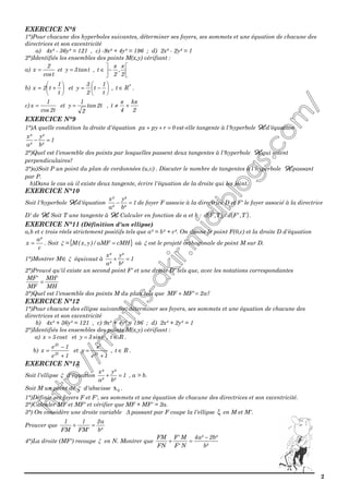 2
EXERCICE N°8
1°)Pour chacune des hyperboles suivantes, déterminer ses foyers, ses sommets et une équation de chacune des
directrices et son excentricité
a) 4x² - 36y² = 121 , c) -9x² + 4y² = 196 ; d) 2x² - 2y² = 1
2°)Identifiés les ensembles des points M(x,y) vérifiant :
a)
tcos
2
x = et ttan3y = , 





−∈
2
,
2
t
ππ
b) 





+=
t
1
t2x et 





−=
t
1
t
2
3
y , *
Rt ∈ .
c)
t2cos
1
x = et t2tan
2
1
y = ,
2
k
4
t
ππ
+≠
EXERCICE N°9
1°)A quelle condition la droite d'équation 0rpypx =++ est-elle tangente à l'hyperbole HHHH d'équation
1
²b
²y
²a
²x
=−
2°)Quel est l'ensemble des points par lesquelles passent deux tangentes à l'hyperbole HHHH qui soient
perpendiculaires?
3°)a)Soit P un point du plan de cordonnées (u,v) . Discuter le nombre de tangentes à l'hyperbole HHHH passant
par P.
b)Dans le cas où il existe deux tangente, écrire l'équation de la droite qui les joint.
EXERCICE N°10
Soit l'hyperbole HHHH d'équation 1
²b
²y
²a
²x
=− de foyer F associe à la directrice D et F' le foyer associé à la directrice
D' de HHHH. Soit T une tangente à HHHH. Calculer en fonction de a et b : ( ) ( )T,'FdT,Fd × .
EXERCICE N°11 (Définition d'un ellipse)
a,b et c trois réels strictement positifs tels que a² = b² + c². On donne le point F(0,c) et la droite D d'équation
c
²a
x = . Soit ξ ={ }cMHaMF/)y,x(M = où ξ est le projeté orthogonale de point M sur D.
1°)Montrer M∈ ξ équivaut à 1
²b
²y
²a
²x
=+
2°)Prouvé qu'il existe un second point F' et une droite D' tels que, avec les notations correspondantes
MH
'MH
MF
'MF
=
3°)Quel est l'ensemble des points M du plan tels que ?a2'MFMF =+
EXERCICE N°12
1°)Pour chacune des ellipse suivantes, déterminer ses foyers, ses sommets et une équation de chacune des
directrices et son excentricité
b) 4x² + 36y² = 121 , c) 9x² + 4y² = 196 ; d) 2x² + 2y² = 1
2°)Identifiés les ensembles des points M(x,y) vérifiant :
a) tcos5x = et tsin3y = , Rt ∈ .
b)
1e
1e
x t2
t2
+
−
= et
1e
e
y t2
t
+
= , Rt ∈ .
EXERCICE N°13
Soit l'ellipse ξ d'équation 1
²b
²y
²a
²x
=+ , a > b.
Soit M un point de ξ d'abscisse 0x .
1°)Définir ses foyers F et F', ses sommets et une équation de chacune des directrices et son excentricité.
2°)Calculer MF et MF' et vérifier que MF + MF' = 2a.
3°) On considère une droite variable ∆ passant par F coupe la l'ellipse ξ en M et M'.
Prouver que
²b
a2
'FM
1
FM
1
=+
4°)La droite (MF') recoupe ξ en N. Montrer que
²b
²b2²a4
N'F
M'F
FN
FM −
=+
 