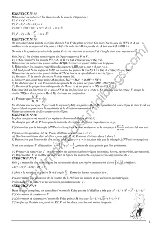 3
EXERCICE N°14
Déterminer la nature et les éléments de la courbe d'équation :
1°) 1x2²y4²x =++
2°) 1y16x2²y8²x =−+−
3°) 02²y)1m(mx4²mx =+−++ , Rm ∈
5°)
m
²x
x2y4²y −=− , *
Rm ∈
EXERCICE N°15
On considère deux points distincts donnés F et F' du plan orienté. On note O le milieu de [FF'] et ∆ la
médiatrice de ce segment. On pose c = OF. On note A et B les points de ∆ tels que OA = OB = c.
On note s la symétrie centrale de centre F et r la rotation de centre F et d'angle dont une mesure est
2
π
.
Soit D et D' les droites symétriques de D par rapport à F et F'.
1°) a) On considère les points P = r (A) et Q = s (A). Prouver que r (Q) = B.
Déterminer la nature du quadrilatère APQB et tracer ce quadrilatère sur la figure.
b) Déterminer les images respectives du segment [AB] par s, par r et par r o s.
c) À tout point N du segment [AB], on associe les points H = s(N), I = r (N) et J=r(H)=(r o s) (N).
Déterminer la nature du quadrilatère NIHJ et tracer ce quadrilatère sur la figure.
2°) On note Γ le cercle de centre N et de rayon NI.
a) Montrer que, pour tout point M du plan, MH2 + MN2 = 2(MF2 + NF2).
b) En déduire que Γ est l'ensemble des points M du plan vérifiant MH² - 2MF² =0
3°) On note K la projection orthogonale de H sur ∆ et on pose α = ON où 0 ≤ α ≤ c.
Exprimer NK en fonction de α , puis NF et NI en fonction de α et de c. En déduire que le cercle Γ coupe la
droite (HK) en deux points M1 et M2 distincts ou confondus.
4°) Prouver que .
2
1
HM
FM
1
1
=
En déduire que lorsque N parcourt le segment [AB], les points M1 et M2 appartient à une ellipse E dont F est un
foyer et dont on précisera l'excentricité et la directrice associée à F.
Placer les sommets de E et tracer cette ellipse.
EXERCICE N°16
Le plan complexe est muni d'un repère orthonormal direct )v,u(O ; .
On désigne par M, N, P trois points distincts de ce plan d'affixes respectives m, n, p.
1°)Démontrer que le triangle MNP est rectangle en N si et seulement si le complexe
nm
np
i
−
−
est un réel non nul.
2°)Dans cette question, M, N, P sont d'affixes respectives z, z2, z4.
a) Quelles conditions doit vérifier z pour que M, N, P soient distincts deux à deux ?
b) Démontrer que l'ensemble des points M d'affixe z = x + iy du plan tels que le triangle MNP soit rectangle en
N est une conique Γ d'équation
4
1
y
2
1
x 2
2
=−





+ , privée de deux points que l'on précisera.
3°) Préciser la nature de Γ et déterminer ses éléments géométriques (sommets, foyers, excentricité, asymptotes).
4°) Représenter Γ et mettre en place sur la figure les sommets, les foyers et les asymptotes de Γ .
EXERCICE N°17
Soit ζ l'ensemble des points dont les cordonnées dans un repère orthonormé direct ( )j,i,O , vérifient :
025xy24²y13²x13 =−−+
1°)Soit r la rotation de centre O et d'angle
4
π
. Ecrire la forme complexe de r .
2°)Déterminer une équation de la courbe ( )ζr . Préciser sa nature et ses éléments géométriques.
3°)En déduire la nature et les éléments géométriques de ζ .
EXERCICE N°18
Dans le plan complexe, on considère l’ensemble E des points M d’affixe z tels que 2222
)i1(z)i1(z −−=+−
1°)Déterminer et construire E.
2°)Déterminer et construire l’ensemble F des points M tels que [ ][ ] 8)i1(z)i1(z =−−+−
3°)Vérifier qu’il existe un point de FE ∩ où les deux courbes ont même tangente.
 