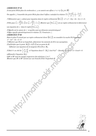 4
EXERCICE N°19
A tout point M du plan de cordonnées x , y on associe son affixe z = x + iy ( )Ry,x ∈
On appelle ζ l'ensemble des point M de plan dont l'affixe z satisfait la relation ( )
2
i1
z
2
ziz
:*
+
−=
+
1°)Démontrer que ζ admet pour équation dans le repère orthonormé ( )j,i,O : 01y2x2xy2²y²x =+−−−+ .
2°)On pose ( )ji
2
2
e1 += et 



 +−= ji
2
2
e2 .Montrer que 




21 e,e,O est un repère orthonormé et déterminer
une équation de ζ dans le repère 




21 e,e,O .
3°)Quelle est la nature de ζ et quelles sont ses éléments caractéristiques?
4°)Que signifie géométriquement le relation ( )* . Construire ζ .
EXERCICE N°20
Dans le plan P orienté par un repère orthonormé direct ( )j,i,O , on considère la courbe H d'équation :
03x2²y4²x =−−−
1°)Montrer que H est un hyperbole, déterminer les sommets de H et ses asymptotes.
2°)a)Vérifier que le point ( )1,221M0 + est un point de H.
b)Donner une équation de la tangente (T) à H en 0M
3°)Soit θ un réel de 





−
2
,
2
ππ
et l'équation dans C : ( ) 0cos45z)cos2²(cos2z)²(cos:E 2
=+++− θθθθθ
a)Résoudre l'équation ( )θE
b)M' et M" sont les images respectives des solutions z' et z".
Montrer que M' et M" varient sur une branche B de l'hyperbole H.
 