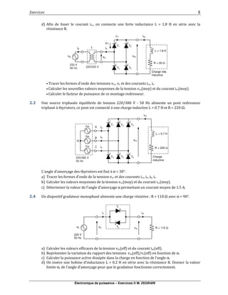 Électronique de puissance – Exercices © M. ZEGRARI
.
= % . 0 1 &
& -
• 6
• 7 7
• " $
! ! "# & & & /2 0/ 3 + 4/ 15 "
"# &, # " &, # $ % ./ > 1 - . / Ω
%8 $ 9 $ # :&,α . /<
6
7 7
(& $ 9 $ α " 4 =
, ! " $ "# & # $ & - . / Ω α .?/<
7 7
- " & "" 7 2 7 α
" "& # $ $ α
% . / 1 & & - (
α $ 9 $ " $
is iac
vac
vsvs
T1
220 V
50 Hz
R = 110 ΩT2
T1vAN
ia
Charge
inductive
R = 220 Ωic
A
220/380 V
50 Hz
ib
icc
vcc
T2 T3
vBN
vCN
T4 T5 T6
L = 0.7 H
B
C
N
T1
220/220 V
vp
ip
Charge très
inductive
L = 1.8 H
iT1
T
220 V
50 Hz
is
icc
vcc
vT1
vs
T2
T3 T4
R = 20 Ω
 
