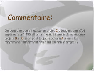 On peut dire que s’il existe un projet C dégagent une VAN
supérieure à 1 495,39 on a intérêt à investir dans les deux
projets B et C si on peut toujours opter à A si on a les
moyens de financement des 5 000 si non le projet B .
 