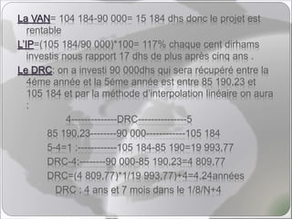 La VAN= 104 184-90 000= 15 184 dhs donc le projet est
rentable
L’IP=(105 184/90 000)*100= 117% chaque cent dirhams
investis nous rapport 17 dhs de plus après cinq ans .
Le DRC: on a investi 90 000dhs qui sera récupéré entre la
4éme année et la 5éme année est entre 85 190,23 et
105 184 et par la méthode d’interpolation linéaire on aura
:
4--------------DRC---------------5
85 190,23--------90 000------------105 184
5-4=1 :------------105 184-85 190=19 993,77
DRC-4:--------90 000-85 190,23=4 809,77
DRC=(4 809,77)*1/19 993,77)+4=4,24années
DRC : 4 ans et 7 mois dans le 1/8/N+4
 