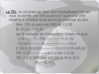 Le TRI : on va tenter par deux taux d’actualisation l’un qui
nous va donner une VAN positive et l’autre une VAN
négative à condition qu’ils seront au voisinage de zéro
Avec 16% on aura une VAN de 312,58
Et 16,2% : -133,40
par la méthode de l’interpolation linéaire on aura
0,16:-------------TRI-------------------0,162
312,58:------------0--------------------:-133,4
0,162-0,16=0,002:--------:-133,4-312,58=445,98
TRI -0,16:----------------0-312,58=-312,58
TRI =(-312,58*0,002/-445,98)+0,16=0,1614
TRI = 16,14%
 