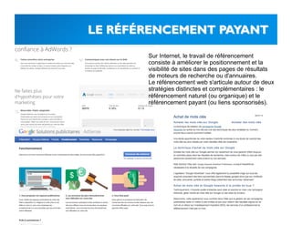 Sur Internet, le travail de référencement
consiste à améliorer le positionnement et la
visibilité de sites dans des pages de résultats
de moteurs de recherche ou d'annuaires.
Le référencement web s'articule autour de deux
stratégies distinctes et complémentaires : le
référencement naturel (ou organique) et le
référencement payant (ou liens sponsorisés).
 