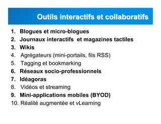 1.  Blogues et micro-blogues
2.  Journaux interactifs et magazines tactiles
3.  Wikis
4.  Agrégateurs (mini-portails, fils RSS)
5.  Tagging et bookmarking
6.  Réseaux socio-professionnels
7.  Idéagoras
8.  Vidéos et streaming
9.  Mini-applications mobiles (BYOD)
10.  Réalité augmentée et vLearning
 