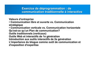 Valeurs d’entreprise
• Communication libre et ouverte vs. Communication
stratégique
• Communication verticale vs. Communication horizontale
Qu’est-ce qu’un Plan de communication?
Outils traditionnels (verticaux)
Outils Web et interactifs de 1e génération
Introduction aux outils interactifs de 2e génération
L’importance du blogue comme outil de communication et
d’exposition d’expertise
 