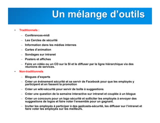 21
•  Traditionnels :
–  Conférences-midi
–  Les Cercles de sécurité
–  Information dans les médias internes
–  Cartes d’animation
–  Sondages sur intranet
–  Posters et affiches
–  Faire un vidéo ou un CD sur la SI et le diffuser par la ligne hiérarchique via des
réunions de services.
•  Non-traditionnels :
–  Blogues d’experts
–  Créer un événement sécurité et se servir de Facebook pour que les employés y
participent et en fassent la promotion
–  Créer un wiki-sécurité pour servir de boîte à suggestions
–  Créer une question de la semaine interactive sur intranet et couplée à un blogue
–  Créer un concours pour un logo sécurité et solliciter les employés à envoyer des
suggestions de logos et faire voter l’ensemble pour un gagnant.
–  Inviter les employés à participer à des podcasts-sécurité, les diffuser sur l’intranet et
faire voter les employés sur les meilleurs.
 