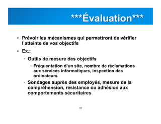 22
•  Prévoir les mécanismes qui permettront de vérifier
l’atteinte de vos objectifs
•  Ex.:
•  Outils de mesure des objectifs
•  Fréquentation d’un site, nombre de réclamations
aux services informatiques, inspection des
ordinateurs
•  Sondages auprès des employés, mesure de la
compréhension, résistance ou adhésion aux
comportements sécuritaires
 