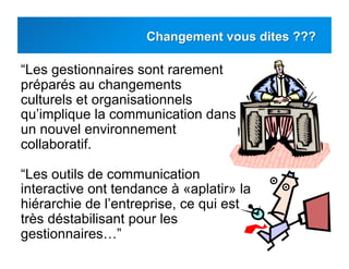 “Les gestionnaires sont rarement
préparés au changements
culturels et organisationnels
qu’implique la communication dans
un nouvel environnement
collaboratif.
“Les outils de communication
interactive ont tendance à «aplatir» la
hiérarchie de l’entreprise, ce qui est
très déstabilisant pour les
gestionnaires…”
 