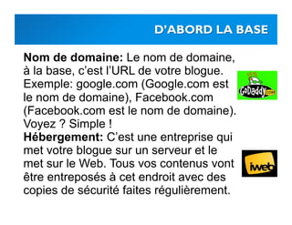 Nom de domaine: Le nom de domaine,
à la base, c’est l’URL de votre blogue.
Exemple: google.com (Google.com est
le nom de domaine), Facebook.com
(Facebook.com est le nom de domaine).
Voyez ? Simple !
Hébergement: C’est une entreprise qui
met votre blogue sur un serveur et le
met sur le Web. Tous vos contenus vont
être entreposés à cet endroit avec des
copies de sécurité faites régulièrement.
 