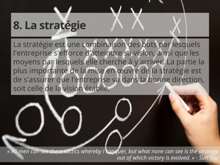 8. La stratégie 
La stratégie est une combinaison des buts par lesquels 
l'entreprise s'efforce d’atteindre sa vision, ainsi que les 
moyens par lesquels elle cherche à y arriver. La partie la 
plus importante de la mise en oeuvre de la stratégie est 
de s'assurer que l'entreprise va dans la bonne direction, 
soit celle de la vision établie. 
« All men can see these tactics whereby I conquer, but what none can see is the strategy 
© 2014 Copyright audacium leadership inc. 
Tous droits réservés. 
out of which victory is evolved. » - Sun Tzu 
 