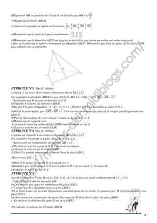 2
b)Exprimer OH en fonction de V et de S, en déduire que OH = a
3
3
.
4°)Étude du tétraèdre ABCD.
L’espace est rapporté au repère orthonormal, 





OC
c
1
,OB
b
1
,OA
a
1
,O
a)Démontrer que le point H a pour coordonnées :. 





3
a
,
3
a
,
3
a
b)Démontrer que le tétraèdre ABCD est régulier (c’est-à-dire que toutes ses arêtes ont même longueur).
c)Soit Ω le centre de la sphère circonscrite au tétraèdre ABCD. Démontrer que Ω est un point de la droite (OH)
puis calculer ses coordonnées.
EXERCICE N°5 (Bac.M 2008p).
L’espace ξ est muni d’un repère orthonormé direct ( )k,j,i,O .
On considère le tétraèdre ABCE tel que A(1,0,2) , B(0,0,1) , C(0,-1,3) et ACABAE ∧= .
1°)a)Vérifier que E à pour cordonnées (0,2,3).
b)Calculer le volume du tétraèdre ABCE.
2°)a)Soit P le plan d’équation : 05zy2x =+−− . Montrer que P est parallèle au plan (ABC).
b)Soit K le point défini par 0KCKE2 =+ . Calculer les cordonnées du point K et vérifier que K appartient au
plan P.
3°)Soit h l’homothétie de centre E qui transforme le point C en K.
a)Déterminer le rapport de h.
b)Le plan P coupe les arêtes [EA] et [EB] respectivement en I et J.
Calculer le volume du tétraèdre EIJK.
EXERCICE N°6 (Bac.Sc 2008p).
L’espace est rapporté à un repère orthonormé direct ( )k,j,i,O
On considère les points A(3,2,6) ; B(1,2,4) et C(4,-2,5).
1°)a)Calculer les composantes du vecteur ACAB ∧ .
b)En déduire que les points A, B et C ne sont pas alignés.
c)Calculer le volume du tétraèdre OABC.
2°)Soit H le projeté orthogonal du point O sur le plan (ABC).
Montrer que
3
4
OH = .
3°)Soit S la sphère de centre O et passant par A.
a)Justifier que l’intersection de S avec le plan (ABC) est un cercle ζ de centre H.
b)Calculer le rayon du cercle ζ .
EXERCICE N°7
Soient les points A(1;0;0), B(0;1;1), C(0;-1;-1), D(-1;1;-1) dans un repère orthonormal (O; i , j , k ).
1°) a) Calculer l’aire du triangle ABC.
b) Déterminer une équation cartésienne du plan (ABC).
c) Vérifier que D n’appartient pas au plan (ABC).
2°) a) Déterminer un système d’équations paramétriques de la droite (∆) passant par D et perpendiculaire au
plan (ABC).
b) Déterminer les coordonnées du point d’intersection H de la droite (∆) et du plan (ABC).
c) En déduire la distance du point D au plan (ABC).
3°) Calculer le volume du tétraèdre ABCD.
 
