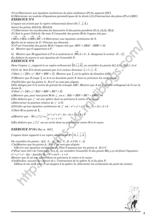 3
4°) a) Déterminer une équation cartésienne du plan médiateur (P) du segment [DC].
b) Déterminer un système d’équations paramétriques de la droite (∆’) d’intersection des plans (P) et (ABC)
EXERCICE N°8
L'espace est orienté par le repère orthonormal direct (O; i , j ,k )
Soient les points A(6;0;0), B(0;6;0).
1°) Déterminer les coordonnées du barycentre G des points pondérés (O;1), (A;2), (B;3).
2°) Soit le point C(0;0;4). On note S l'ensemble des points M de l'espace tels que :
0MC).MB3MA2MO( =++
→→→→
Déterminer une équation cartésienne de S.
Quelle est la nature de S ? Précisez ses éléments.
3°) P est l'ensemble des points M de l'espace tels que :MO2 + 2MA2 - 3MB2 = 24
a) Montrer que G appartient à P.
b) Montrer que M appartient à P si et seulement si 0u.MG =
→
, u désignant le vecteur j3i2 − .
En déduire la nature et une équation de l'ensemble P.
EXERCICE N°9
Dans l’espace ξ ,,rapporté à un repère orthonormé ( )k,j,i,O , on considère les points A(1,2,0) ; B(0,1,-1) et
C(2,0,-2). Soit D le droite passant par A et vecteur directeur kjiu −+= .
1°)Soit { }3²MB²MA/M =+∈= ξζ . Montrer que ζ est la sphère de diamètre [AB].
2°)Montrer que D coupe ζ en A et en deuxième point A’ dont on précisera les cordonnées.
3°)a)Vérifier que les points A , B et C ne sont pas alignés.
b)On désigne par G le centre de gravité du triangle ABC. Montrer que A est le projeté orthogonal de G sur la
droite D.
4°)Soit { }9²MC²MB²MA/M' =++∈= ξζ
a)Montrer que, pour tout point M de ξ , on a : 6²MG3²MC²MB²MA +=++
b)En déduire que 'ζ est une sphère dont on précisera le centre et le rayon.
c)Déterminer la position relative de 'ζ et D.
d)Vérifier qu’une équation cartésienne de 'ζ est : 02z2y2x2²z²y²x =++−−++
5°)Soit M un point de ξ .
a)Montrer que :



=−−
=++−−++
⇔∈
0zyx
02z2y2x2²z²y²x
'M ζζ ∩
b)En déduire que 'ζζ ∩ est un cercle dont on précisera le centre H et le rayon.
EXERCICE N°10 ( Bac sc 95C)
L’espace étant rapporté à un repère orthonormé R= 




 →→→
k,j,i,O .
On considère les points : A(2, -3 , -1) , B(1 , 0 , 2) et C(0, 1 , 3)
1°)a)Montrer que les points A , B et C ne sont pas alignés.
b)Ecrire une équation cartésienne du Plan P passant par les points A , B et C .
2°)Pour tout réel t de l’intervalle [ [ππ,− , on considère l’ensemble St des points M(x,y,z) vérifiant l’équation :
x² + y² + z² - 2tx – 2ysint + 2z + t² + sin²t – 1 = 0
Montrer que St est une sphère dont on précisera le centre et le rayon.
3°)a)Etudier, suivant les valeurs de t, l’intersection de la sphère St et du plan P .
b)Dans le cas où le plan P est tangent à la sphère St, déterminer les cordonnées du point de contact.
 