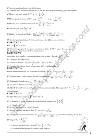 2
2°) Montrer que la suite ( nw ) est décroissante
3°) Montrer, pour tout entier naturel n : nw ≥ 0. En déduire que la suite ( nw ) est convergente.
4°)Montrer que pour tout n de N : n2n w
2n
1n
w
+
+
=+
5°)Montre que pour tout n de N : n
n
n2
n2
42
C.
w
×
=
π
et
)!1n2(
)²!n(4
w
n
1n2
+
=+
6°)Montrer pour tout entier naturel n, 0 <
2n2
1n2
+
+
≤
n2
1n2
w
w +
≤ 1
En déduire que 1
w
w
Lim
n2
1n2
n
=+
+∞→
7°)Etablire la formule de Wallis :
21n2
1
)1n2(......531
n2.......642
Lim
2
n
π
=
+





−××××
××××
+∞→
8°) Montrer que la suite (un) de terme général ( ) 1nnn ww1nu ++= est constante.
EXERCICE N°8
Soit In = ∫−
−
1
1
n2
dx)1x( .
1°) Démontrer que pour tout entier n supérieur ou égal à 1 : (2n + 1) In = -2n In-1.
2°) En déduire l'expression de In en fonction de n.
EXERCICE N°9
p et q étant deux nombres entiers positifs ou nuls, on pose : B(p, q) = ∫ −
1
0
qp
dtt)(1t .
1°) Comparer B(p, q) et B(q, p).
2°) Etablir la relation : B(p, q) = )1q,1p(B
1q
p
+−
+
(p ≥ 1).
3°) Calculer B(0, n) pour tout n appartenant à N ; en déduire B(p, q).
EXERCICE N°10
Pour n entier naturel non nul on définit la suite (Sn) par :Sn = 3/13/13/1
n
1
3
1
2
1
1 ++++ …
1°) Justifier pour k entier naturel non nul l'encadrement : 3/1
1k
k 3/13/1
k
1
x
dx
)1k(
1
≤≤
+ ∫
+
2°) En déduire l'encadrement : ∫∫ +≤≤
+ n
1 3/1n
1n
1 3/1
1
x
dx
S
x
dx
.
3°) que peut-on dire de la suite (Sn) ?
4°) A l'aide d'encadrements analogues, montrer que la suite (Tn) définie par :Tn = 3/43/43/4
n
1
3
1
2
1
1 ++++ …
est convergente.
EXERCICE N°11
On définit la suite u par :un = ∫
+
4/
0
2n2
dt)t(tan
π
.
1°) a) Rappeler la valeur de la dérivée de la fonction tangente sur 





−
2
,
2
ππ
b) Calculer alors u0.
2°) Montrer que la suite u est décroissante.
3°) Montrer que quel que soit n dans N : un+1 + un =
3n2
1
+
.
4°) En déduire que pour tout n dans N :
)1n2(2
1
u
)3n2(2
1
n
+
≤≤
+
puis calculer n
n
ulim
∞→
et n
n
nu2lim
∞→
5°) On pose Sn = ∑=
+
−
n
0k
k
1k2
)1(
a) Montrer que pour tout n dans N : Sn = n
n
u)1(
4
−+
π
b) En déduire la limite de Sn lorsque n tend vers +∞.
 