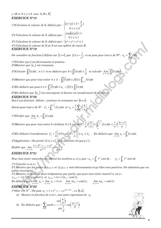 4
y =R et hx0 ≤≤ avec *
RR,h +∈
EXERCICE N°18
1°)Calculons le volume de S, définie par :




≤≤
−≤+
3z0
z
3
2
2yx
2°) Calculons le volume de S, définie par :
( )



≤≤
≤
1z0
1y,xsup
3°) Calculons le volume de S, définie par : { 1²z²y²x ≤++
4°) Calculons le volume de S où S est une sphère de rayon R.
EXERCICE N°19
On considère la fonction f définie sur [ [+∞,1 par 3
x
1
)x(f = et on pose pour tout n de N* : ( )∑=
=
n
1k
n kfs
1°)Vérifier que f est décroissante et positive.
2°)Montrer que ( )ns est croissante.
3°)Calculer ∫
n
1
dt)t(f , 1n ≥ et en déduire que
2
1
dt)t(f0
n
1
≤≤ ∫ et calculer 





∫+∞→
n
1n
dt)t(flim .
4°)Montrer que pour tout entier 2k ≥ : ( ) ∫∫ −
+
≤≤
k
1k
1k
k
dt)t(fkfdt)t(f
5°)En déduire que pour 1n ≥ : ( ) ∫∫ ≤−≤
+ n
1
n
1n
2
dt)t(f1fsdt)t(f
6°)En déduire que ( )ns est convergente et donner un encadrement de sa valeur.
EXERCICE N°20
Soit f une fonction définie , continue et croissante sur [ [+∞,0 .
Soient pour tout n de N* : ∫
+
= n
1
1
0
n dx)x(fI et ∑=






=
n
0k
n
n
k
f
n
1
s .
1°)Vérifier que ∫=
+∞→
1
0
n
n
dx)x(fIlim
2°)Montrer que pour tout entier k vérifiant nk0 ≤≤ on a : 




 +
≤≤





∫
+
n
1k
f
n
1
dx)x(f
n
k
f
n
1 n
1k
n
k
3°)En déduire l'encadrement: nnn Is
n
1
1f)0(f
n
1
I ≤≤











+−+ . En déduire que ∫=
+∞→
1
0
n
n
dx)x(fslim
4°)Application : On prend p
x)x(f = où p un entier tel que 2p ≥ .
Etablir que
1p
1
n
n....21
lim 1p
pp
n +
=
+++
++∞→
EXERCICE N°21
Pour tout entier naturel n, on définit les nombres xn et yn par : ∫=
1
0
n
n dttcostx , ∫=
1
0
n
n dttsinty
1°) Calculer x0 et x1.
2°) Montrer que les suites (xn)n∈I, N et (yn)n∈I, N sont décroissantes et qu'elles sont positives. On admettra que ces
suites convergent.
3°) Montrer, à l’aide de deux intégrations par partie, que pour tout entier naturel n, on a :
),1sin(y)1n(x n1n ++−=+ et ),1cos(x)1n(y n1n −+=+
En déduire que : 0xlimylim n
n
n
n
==
+∞→+∞→
,et )1cos(nxlim n
n
=
+∞→
, )1sin(nylim n
n
=
+∞→
EXERCICE N°22
1°)Soit *
Nn ∈ , On pose t)1n(iit
n e...e1s −
+++= , ] [π,0t ∈ .
a) Donner en fonction de n et t , une autre expression de ns
b) En déduire que : t
2
1n
cos
2
t
sin
t
2
n
sin
ktcos
n
1k





 +






=∑=
 