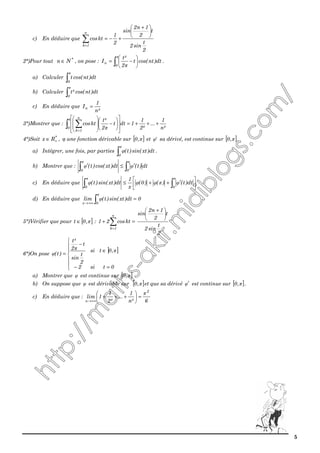 5
c) En déduire que
2
t
sin2
t
2
1n2
sin
2
1
ktcos
n
1k





 +
+−=∑=
2°)Pour tout *
Nn ∈ , on pose : ∫ 





−=
π
π0
n dt)ntcos(t
2
²t
I .
a) Calculer ∫
π
0
dt)ntcos(t
b) Calculer ∫
π
0
dt)ntcos(²t
c) En déduire que
²n
1
In =
3°)Montrer que : ∫ ∑ +++=














−








=
π
π0
n
1k
²n
1
...
²2
1
1dtt
2
²t
ktcos
4°)Soit *
Rx +∈ , φ une fonction dérivable sur [ ]π,0 et 'φ sa dérivé, est continue sur [ ]π,0 .
a) Intégrer, une fois, par parties ∫
π
φ
0
dt)xtsin()t( .
b) Montrer que : ∫∫ ′≤′
ππ
φφ
00
dt)t(dt)xtcos()t(
c) En déduire que 





′++≤ ∫∫
ππ
φπφφφ
00
dt)t()()0(
x
1
dt)xtsin()t(
d) En déduire que 0dt)xtsin()t(lim
0x
=∫+∞→
π
φ
5°)Vérifier que pour [ ]π,0t ∈ : =+ ∑=
n
1k
ktcos21
2
t
sin2
t
2
1n2
sin 




 +
6°)On pose
] ]







=−
∈
−
=
0tsi2
,0tsi
2
t
sin
t
2
²t
)t(
ππ
φ
a) Montrer que φ est continue sur [ ]π,0
b) On suppose que φ est dérivable sur [ ]π,0 et que sa dérivé φ′ est continue sur [ ]π,0 .
c) En déduire que :
6²n
1
...
²2
1
1lim
2
n
π
=





+++
+∞→
 