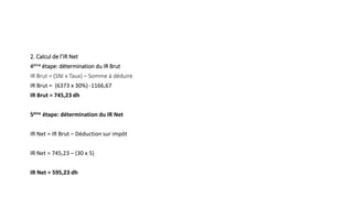 2. Calcul de l’IR Net
4ème étape: détermination du IR Brut
IR Brut = (SNI x Taux) – Somme à déduire
IR Brut = (6373 x 30%) -1166,67
IR Brut = 745,23 dh
5ème étape: détermination du IR Net
IR Net = IR Brut – Déduction sur impôt
IR Net = 745,23 – (30 x 5)
IR Net = 595,23 dh
 