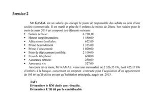 Exercice 2
Mr KAMAL est un salarié qui occupe le poste de responsable des achats au sein d’une
société commerciale. Il est marié et père de 5 enfants de moins de 20ans. Son salaire pour le
mois de mars 2016 est composé des éléments suivants:
 Salaire de base: 6 720 ,00
 Heures supplémentaires: 1 480,00
 Allocations familiales: 672,00
 Prime de rendement 1 375,00
 Prime d’ancienneté: 1 020,00
 Frais de déplacement justifiée: 2 100,00
 Frais de téléphone: 600,00
 Assurance retraite: 250,00
 Assurance vie 327,00
Au cours de ce mois, Mr KAMAL verse une mensualité de 2 326,75 Dh, dont 425,17 Dh
d’intérêts à la banque, concernant un emprunt contracté pour l’acquisition d’un appartement
de 105 m² qu’il utilise en tant qu’habitation principale, acquis en 2013 .
TAF:
Déterminer le RNI dudit contribuable.
Déterminer L’IR dû par le contribuable
 
