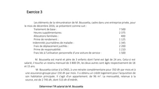 Les éléments de la rémunération de M. Boussetta, cadre dans une entreprise privée, pour
le mois de décembre 2016, se présentent comme suit :
Traitement de base : 7 500
Heures supplémentaires: 2 375
Allocations familiales : 400
Prime de rendement : 1 125
Indemnités journalières de maladie : 1 345
Frais de déplacement justifiés : 2 200
Prime de responsabilité: 1 210
Frais liés à l'utilisation personnelle d'une voiture de service : 1 500
M. Boussetta est marié et père de 3 enfants dont l'ainé est âgé de 24 ans. Celui-ci est
salarié, il touche un revenu mensuel de 3 800 Dh, les deux autres sont âgés respectivement de 18
et 15 ans.
M. Boussetta cotise à la CNSS, à une retraite complémentaire pour 350 dh par mois et à
une assurance-groupe pour 150 dh par mois. Il a obtenu un crédit logement pour l'acquisition de
son habitation principale. Il s'agit d'un appartement. de 96 m2. La mensualité, retenue à la
source, est de 2 745 dh, dont 513 dh d'intérêt.
Déterminer l'IR salarial de M. Boussetta
Exercice 3
 