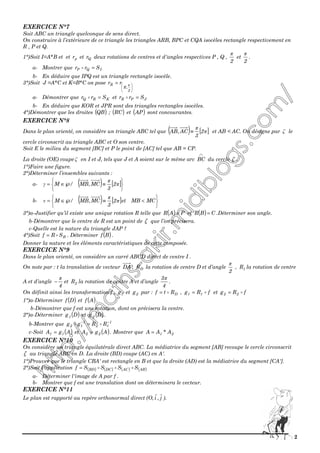 2
EXERCICE N°7
Soit ABC un triangle quelconque de sens direct.
On construire à l’extérieure de ce triangle les triangles ARB, BPC et CQA isocèles rectangle respectivement en
R , P et Q.
1°)Soit I=A*B et et pr et Qr deux rotations de centres et d'angles respectives P , Q ,
2
π
et
2
π
.
a- Montrer que IQP Srr =
b- En déduire que IPQ est un triangle rectangle isocèle.
3°)Soit J =A*C et K=B*C on pose





=
2
,R
R rr π
a- Démontrer que KRQ Srr = et JPR Srr =
b- En déduire que KOR et JPR sont des triangles rectangles isocèles.
4°)Démontrer que les droites ( )QB ; ( )RC et ( )AP sont concourantes.
EXERCICE N°8
Dans le plan orienté, on considère un triangle ABC tel que ( ) [ ]π
π
2
3
AC,AB ≡ et AB < AC. On désigne par ζ le
cercle circonscrit au triangle ABC et O son centre.
Soit E le milieu du segment [BC] et P le point de [AC] tel que AB = CP.
La droite (OE) coupe ζ en I et J, tels que J et A soient sur le même arc
∩
BC du cercle ζ .
1°)Faire une figure.
2°)Déterminer l’ensembles suivants :
a- ( ) [ ]






≡℘∈= π
π
γ 2
3
MC,MB/M
b- ( ) [ ]






<≡℘∈= MCMBet2
3
MC,MB/M π
π
ν
3°)a-Justifier qu’il existe une unique rotation R telle que ( ) PAR = et ( ) CBR = .Déterminer son angle.
b-Démontrer que le centre de R est un point de ζ que l’on précisera.
c-Quelle est la nature du triangle JAP ?
4°)Soit BSRf = . Déterminer ( )Bf .
Donner la nature et les éléments caractéristiques de cette composée.
EXERCICE N°9
Dans le plan orienté, on considère un carré ABCD direct de centre I .
On note par : t la translation de vecteur DA , DR la rotation de centre D et d’angle
2
π
, 1R la rotation de centre
A et d’angle
4
π
− et 2R la rotation de centre A et d’angle
4
3π
.
On définit ainsi les transformation f , 1g et 2g par : DRtf = , fRg 11 = et fRg 22 =
1°)a-Déterminer ( )Df et ( )Af .
b-Démontrer que f est une rotation, dont on précisera la centre.
2°)a-Déterminer ( )Dg1 et ( )Dg2 .
b-Montrer que 1
12
1
12 RRgg −−
=
c-Soit ( )AgA 11 = et ( )AgA 22 = . Montrer que 21 A*AA =
EXERCICE N°10
On considère un triangle équilatérale direct ABC. La médiatrice du segment [AB] recoupe le cercle circonscrit
ζ au triangle ABC en D. La droite (BD) coupe (AC) en A'.
1°)Prouver que le triangle CBA' est rectangle en B et que la droite (AD) est la médiatrice du segment [CA'].
2°)Soit l'application ( ) ( ) ( ) ( )ABACDCBD SSSSf =
a- Déterminer l'image de A par f .
b- Montrer que f est une translation dont on déterminera le vecteur.
EXERCICE N°11
Le plan est rapporté au repère orthonormal direct (O, j,i ).
 