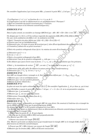 3
On considère l’application f qui à tout point M(x ; y) associe le point M’(x’ ; y’) tel que :






++=
++−=
5
6
y
5
3
x
5
4
'y
5
13
y
5
4
x
5
3
'x
1°) a) Exprimer z’ = x’ + i.y’ en fonction de z = x + i.y ou de z .
b) L’application f est-elle un déplacement ou un antidéplacement ? Pourquoi ?
c) Quel est l’ensemble des points invariants pas f ? Conclure.
2°) Donner la nature et les éléments caractéristiques de f.
EXERCICE N°12
Dans le plan orienté, on considère un losange ABCD tel que : [ ]π
π
2
3
)AD;AB(et5DACDBCAB ≡==== .
On désigne par I, J, K, L, et O les milieux respectifs des segments [AB], [BC], [CD], [DA] et [BD].
On note )(∆ la médiatrice de [AB] et )(∆′ la médiatrice de [CD].
1°)Soit f l’isométrie du plan définie par :f(A) = B , f (B) = D et f (D) = C.
a) Prouver que f est un antidéplacement.
b) Démontrer que, s’il existe un point M invariant par f, alors M est équidistant des points A, B, C, D.
c) L’isométrie f admet-elle un point invariant ?
2°)Soit σ la symétrie orthogonale d’axe (∆) et r la rotation de centre B et d’angle
3
π
− .
a) Démontrer que f = σr
b) A-t-on rf σ= ?
3°)Soit s1 la symétrie orthogonale d’axe (BC).
a) Déterminer l’axe de la symétrie orthogonale 2s telle que 21 ssr = .
b) En déduire que f peut s’écrire sous la forme 11 tsf = , où 1t est une translation que l’on précisera.
4°)Soit 2t la translation de vecteur AD
2
1
; on note 1
2
−
t sa réciproque et on pose .ftg 1
2
−
=
a) Déterminer g(D), g(I), g(O). En déduire la nature précise de la transformation g.
b) Démontrer que .gtf 2= A-t-on 2tgf = ?
EXERCICE N°13
Soit ABC un triangle direct, rectangle en A. Soit l’application définie par : ( ) ( ) ( )ABCABC SSSf =
1°)Montrer que f est un antidéplacement.
2°)Montrer que f est une symétrie glissante.
3°)Donner la forme réduite de f. .
EXERCICE N°14
Le plan est muni du repère orthonormé direct ( )v,u,O . On considère l’application af de ℘ dans ℘, qui à tout
point M d’affixe z associe le point M ′ d’affixe z′ tel que : i2a2zz ++−=′ où m est paramètre complexe.
1°)Montrer que af est isométrie.
2°)Montrer que af est une antidéplacement.
2°)Déterminer l’ensemble des points fixes de af .
3°)Identifier alors af .
EXERCICE N°15
Dans le plan orienté, on considère un triangle ABC der sens direct. On construit à l’extérieur de ce triangle les
carrés ABDE et ACFG, ainsi que le parallélogramme AGKE.
On désigne par M=B*C et H le projeté orthogonal de A sur (BC).
1°)a-Montrer qu’il existe un déplacement f dont on déterminera ses éléments caractéristiques transformant le
triangle ABC en le triangle GKA.
b-Montrer que les points H , A , K sont alignés.
c-Montrer que les droites (AM) et (EG) sont perpendicularités .
2°)a-Montrer que FB = CK.
b-Donner une mesure de l’angle ( )CK,FB
3°)a- Montrer qu’il existe un déplacement g qui transformant le triangle ABC en le triangle EAK, dont on
déterminera ses éléments caractéristiques.
b-Prouver que DC = BK et donner une mesure de l’angle ( )BK,DC
4°)Montrer que les droites (AK) , (BF) et (CD) sont concourante.
 
