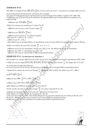 4
EXERCICE N°16
Soit ABC un triangle tel que ( ) [ ]π
π
2
3
AC,AB ≡ , O est le centre du cercle ζ circonscrit au triangle ABC et I est le
point d'intersection des bissectrices intérieures de ce triangle.
Les points P et Q appartiennent respectivement aux demi-droites [CA) et [BA) et vérifiant CP = BQ = BC.
1°)a)Montrer que le droite (CI) est la médiatrice du segment [PB] et que la droite (BI) est le médiatrice du
segment [CQ].
b)Montrer que ( ) [ ]π
π
2
3
2
QB,CP ≡ .
2°)Soit f la rotation qui transforme C en Q et P en B.
a)Montrer que f a pour centre I et pour angle
3
2π
.
b)Montrer que ( ) [ ]π
π
2
3
2
IC,IB ≡
c)Montrer que les points I , P et Q sont alignées.
3°)On pose )O(fO1 = et )O(fO 12 = .
a)Montrer que )O(fO 2=
b)En déduire que le triangle 21OOO est équilatérale et que la droite (OI) est la médiatrice du segment [ ]21OO .
4°)Soit r la rotation de centre O et d'angle
3
2π
et frfg = .
a)Montrer que g est une translation. Vérifier que 12 O)O(g = . En déduire le vecteur de translation.
b)Montrer que r(B) = C. En déduire que g(P) = Q.
c)Montrer alors que les droites (OI) et (PQ) sont perpendiculaires .
EXERCICE N°17 : Le théorème de Napoléon 3
On considère un triangle ABC direct de centre de gravité O. On construit les triangles équilatéraux CBA’, ACB’
et BAC’ tels que les angles ( )B'A,B'A , ( )C'B,A'B , ( )A'C,B'C aient pour mesure
3
π
. On désigne par F, G et H
les centres des triangles équilatéraux.
Le but de l’exercice est de montrer de deux façons différentes que le triangle FGH est équilatéral direct.
1°)a)Soit R la rotation de centre A et d’angle
3
π
. Déterminer R(C’) et R(C). En déduire que CC’ = BB’ et
que ( ) [ ]π
π
2
3
'BB,C'C ≡ .
b)Montrer que C'C
3
1
HO = et 'BB
3
1
OG = .
c) Montrer que OH = OG et ( ) [ ]π
π
2
3
2
OG,OH −≡ .
d)En déduire que FGH est équilatéral direct de centre O.
2°) On note R1, R2 et R3 les rotations d’angle
3
2π
de centres respectifs F, G et H.
a) Quelle est l’image de B par f = R1 o R2 o R3 ? Déterminer la nature de f.
b) En déduire le centre et l’angle de la rotation R = R2 o R3 .
c) On note S la symétrie axiale d’axe (GH). Déterminer les axes des symétries S2 et S3 telles que R2=S2 o S et
R3=S o S3 . Montrer que ces axes se coupent en F’ tel que F’GH soit équilatéral direct.
d) Montrer que F’ et F sont confondus et en déduire que FGH est équilatéral direct.
H
F
G
B'
A'
C'
C
B
A
 