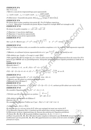2
EXERCICE N°8
Soit ] [ππθ ,−∈ .
1°)Ecrire z sous forme trigonométrique puis exponentielle .
θcosiθsinz1 += , θsiniθcos1z2 ++= ,
θsiniθcos1
θcosiθsin
z3
++
+
=
2°) Déterminer l’ensemble des points ( ) { }3,2,1iii zM ∈ lorsque θ décrit [ [π,0 .
EXERCICE N°9
On donne dans le plan complexe trois points M , N et P d’affixes respectives
z , z² et z3. Déterminer l’ensemble des points M pour lesquels le triangle MNP est rectangle en M.
EXERCICE N°10
On donne le nombre complexe 22i22z −++−=
1°) Exprimer z² sous forme algébrique
2°) Exprimer z² sous forme exponentielle.
3°) En déduire z sous forme exponentielle.
EXERCICE N°11
Soit Rβ,α ∈ . Montrer que :





 +





 −
=+ 2
βα
i
βiαi
e
2
βα
cos2ee et





 +





 −
=− 2
βα
i
βiαi
e
2
βα
sini2ee
EXERCICE N°12
Soit a et b deux nombres réels, on considère les nombres complexes z et z' de module 1 et d'arguments respectifs
a et b.
1°)Montrer, en utilisant la forme exponentielle de z et z', que
2
( ')
'
z z
zz
+
est un réel positif ou nul.
2°)En déduire que ( ) [ ]π2)'zarg()zarg('zzarg2 +≡+ .
3°)On appelle M et M' les images de z et z' dans le plan muni d'un repère orthonormé direct de centre O et N le
point tel que OMNM' soit un parallélogramme. Interpréter géométriquement l'égalité précédente à l'aide de ces
points.
EXERCICE N°13
Résoudre dans C :
1°) 01cosz2²z =+− φ , R∈φ ; 2°) 1)1z()1z( 36
+−=− ;
3°) ( ) ( ) 0i46zi5²zi1 =+++−− ;3°)
( )
i3
i18
z5
−
+
= ; 4°)
ia1
ia1
iz1
iz1
4
−
+
=





−
+
où Ra ∈ .
EXERCICE N°14
On considère l’équation (E) : 0i10z)i45(²z)i22(z3
=−−+−+ .
1°)Montrer que (E) admet un solution imaginaire pure.
2°)Résoudre alors (E) dans C.
EXERCICE N°15
Résoudre dans C l’équation : ( ) ( ) 02i17zi7zi32z 23
=−++−−+ , sachant qu’elle admet une racine réelle.
EXERCICE N°16
On considère l’équation (E) : 01z2²zz2z 34
=+−−− .
1°)Vérifier que (E) est équivalente au système :




=−−
+=
03Z2²Z
z
1
zZ
2°)En déduire la résolution de (E)dans C.
Exercice n°3
On considère le polynôme P défini sur C par : P(z) = z4 + 2z3 + 6z2 + 8z + 8.
1°) Justifier que : P( z ) = )z(P .
En déduire que si z0 est une racine de P, alors son conjugué est aussi une racine de P.
2°) a) Résoudre l’équation P(z) = 0 sachant qu’elle admet deux racines imaginaires pures.
b) Déterminer la forme trigonométrique de chacune des solutions de l’équation précédente.
3°) Soient M1, M2, M3 et M4 les points d’affixes respectives –2i, 2i, -1 + i et -1 – i.
a) Placer les points M1, M2, M3 et M4 dans le plan complexe et démontrer que M1M2M3M4 est un trapèze isocèle.
b) Démontrer que les points M1, M2, M3 et M4 appartiennent à un même cercle de centre A d’affixe 1 dont on
précisera le rayon.
 