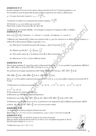 3
EXERCICE N°17
Le plan complexe P est muni d’un repère orthonormal direct (O ; vu, ) d’unité graphique 1 cm.
On considère la suite de points Mn du plan d’affixes respectives non nulles zn définies par :
z0 = 8 et pour tout entier naturel n : n1n z
4
3i1
z
+
=+ .
1°) calculer le module et un argument du nombre complexe :
4
3i1 +
.
2°) Calculer z1, z2, z3 et vérifier que z3 est réel.
Placer dans le plan P les points M0, M1, M2 et M3.
3°) Montrer que le triangle OMnMn+1 est rectangle et comparer les longueurs OMn+1 et MnMn+1.
EXERCICE N°18
Soit 





∈
2
π
0,φ et ( )φE l’équation : ( ) ( ) 0cosi1coscos2zcosi1cos3²z =+++++− φφφφφ
1°)Montrer que l’équation ( )φE admet une solution réelle 1z que l’on calculera et en déduire l’autre solution 2z .
2°)Soit M1 et M2 les points d’affixes respectifs z1 et z2 .
(a) Déterminer l’ensemble des points M1 lorsque φ décrit l’intervalle 





2
π
0,
(b) Montrer que
2
2
21
2
1
cos2
2
1
MM 





−+= φ .
(c) Pour quelle valeur de φ la distance entre M1 et M2 est maximale.
(a) Déterminer le réel φ tel que OAB soit isocèle .
EXERCICE N°19
Dans le plan complexe P muni d’un repère orthonormal direct (O,
→
u,
→
v), on considère le quadrilatère ABCD tel
que : (
→
AB ,
→
AD) = α [2 π], (
→
CD,
→
CB) = β [2 π], 0 < α < π, 0 < β < π.
On construit les triangles équilatéraux DCP, DAQ, BAM et BCN tels que : (
→
DC,
→
DP) =
π
3
[2 π],
(
→
DA,
→
DQ) =
π
3
[2 π] , (
→
BA ,
→
BM) =
π
3
[2 π] et (
→
BC,
→
BN) =
π
3
[2 π]
Soit a, b, c et d les affixes respectives des points A, B, C et D, m, n, p et q les affixes respectives des points M, N,
P et Q.
1°) Démontrer les relations suivantes :m = ei 3
π
(a – b) + b, n = ei 3
π
(c – b) + b, p = ei 3
π
(c – d) + d,
q = ei 3
π
(a – d) + d.
2)° En utilisant les relations précédentes :
a) Démontrer que MNPQ est un parallélogramme.
b) Démontrer que l’on a :(
→
AC,
→
QP) =
π
3
[2 π], AC = QP et (
→
NP,
→
BD) =
π
3
[2 π], et NP = BD.
3°) Démontrer que MNPQ est un carré si, et seulement si, les diagonales [AC] et [BD] du quadrilatère ABCD
vérifient AC = BD et (
→
AC,
→
BD) =
π
6
+ k π où k est un entier relatif.
EXERCICE N°20
z et z' sont deux nombres complexes donnés non nuls.
Montrer que z + z' = z + z' si, et seulement si, arg z = arg z'+ 2 k π avec k dans ZZ.
EXERCICE N°21
Soit un triangle ABC, on note O le centre de son cercle circonscrit.
Dans un repère orthonormal de centre O, on note a, b et c les affixes des points A, B et C.
Soit H le point d’affixe h = a + b + c.
1°) Démontrer que |a| = |b| = |c|.
 