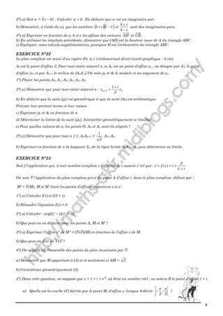 4
2°) a) Soit w = cbcb − . Calculer ww + .En déduire que w est un imaginaire pur.
b) Démontrer, à l’aide du a), que les nombres ( )( )cbcb −+ et
cb
cb
−
+
sont des imaginaires purs.
3°) a) Exprimer en fonction de a, b et c les affixes des vecteurs AH et CB .
b) En utilisant les résultats précédents, démontrer que (AH) est la hauteur issue de A du triangle ABC.
c) Expliquer, sans calculs supplémentaires, pourquoi H est l’orthocentre du triangle ABC.
EXERCICE N°22
Le plan complexe est muni d’un repère (O; v,u ) orthonormal direct (unité graphique : 4 cm).
A0 est le point d’affixe 2. Pour tout entier naturel n, si An est un point d’affixe zn , on désigne par A’n le point
d’affixe izn et par An+1 le milieu de [AnA’n].On note ρn et θn le module et un argument de zn.
1°) Placer les points A0, A1, A2, A3, A4, A5.
2°) a) Démontrer que pour tout entier naturel n : n1n z
2
i1
z
+
=+
b) En déduire que la suite (ρn) est géométrique et que la suite (θn) est arithmétique.
Préciser leur premier terme et leur raison.
c) Exprimer ρn et θn en fonction de n.
d) Déterminer la limite de la suite (ρn). Interpréter géométriquement ce résultat.
e) Pour quelles valeurs de n, les points O, A0 et An sont-ils alignés ?
3°) a) Démontrer que pour tout n ≥ 1, AnAn+1 =
2
1
An-1An.
b) Exprimer en fonction de n la longueur Ln de la ligne brisée A0A1…An puis déterminer sa limite.
EXERCICE N°23
Soit f l’application qui, à tout nombre complexe z différent de i associe z’ tel que :
iz
2
i)z(f'z
+
+==
On note T l’application du plan complexe privé du point A d’affixe i, dans le plan complexe, définie par :
M’ = T(M), M et M’ étant les points d’affixes respectives z et z’.
1°) a) Calculer f(1) et f(2 + i).
b) Résoudre l’équation f(z) = 0.
2°) a) Calculer : arg[(z’ – i)( z + i)]
b) Que peut-on en déduire pour les points A, M et M’ ?
3°) a) Exprimer l’affixe z" de M" = (ToT)(M) en fonction de l’affixe z de M.
b) Que peut-on dire de ToT ?
4°) On appelle (J) l’ensemble des points du plan invariants par T.
a) Démontrer que M appartient à (J) si et seulement si AM = 2
b) Caractériser géométriquement (J).
5°) Dans cette question, on suppose que z = 1 + i + eiθ
, où θ est un nombre réel ; on notera B le point d’affixe 1 + i.
a) Quelle est la courbe (Γ) décrite par le point M, d’affixe z, lorsque θ décrit 





−
2
;
2
ππ
?
 