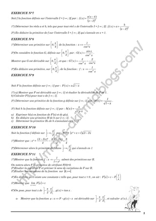 2
EXERCICE N°7
Soit f la fonction définie sur l’intervalle I = ]-∞ ; 2[ par :
( )2
2x
)4x(x
)x(f
−
−
=
1°) Déterminer les réels a et b, tels que pour tout réel x de l’intervalle I = ]-∞ ; 2[ :
( )2
2x
b
a)x(f
−
+=
2°) En déduire la primitive de f sur l’intervalle I = ]-∞ ; 2[ qui s’annule en x = 1.
EXERCICE N°8
1°)Déterminer une primitive sur 





4
,0
π
de la fonction :
x²cos
1
x ֏
2°)On considère le fonction G, définie sur 





4
,0
π
par :
xcos
xsin
)x(G 3
= .
Montrer que G est dérivable sur 





4
,0
π
, et que :
x²cos
2
xcos
3
)x(G 4
−=′
3°)En déduire une primitive, sur 





4
,0
π
, de la fonction :
xcos
1
x:f 4
→
EXERCICE N°9
Soit F la fonction définie sur ]-∞ ; 1] par : x1x)x(F −=
1°) a) Montrer que F est dérivable sur ]-∞ ; 1[ et étudier la dérivabilité de F en 1.
b) Calculer F’(x) pour tout x de ]-∞ ; 1[.
2°) Déterminer une primitive de la fonction g définie sur ]-∞ ; 1[ par :
x1
1
)x(g
−
= .
3°) Soit h la fonction définie sur ]-∞ ; 1[ par :
x1
x
)x(h
−
=
a) Exprimer h(x) en fonction de F’(x) et de g(x).
b) En déduire une primitive H de h sur ]-∞ ; 1[.
c) Déterminer la primitive H0 de h s’annulant en x = -3.
EXERCICE N°10
Soit la fonction f définie sur 





∞−
2
3
, par : f(x) = ( ) x231x²x −++
1°)Montrer que : x² =
4
9
2
)x23(3
4
)²x23(
+
−
−
−
2°)Déterminer alors le primitive de f dans 





∞−
2
3
, qui s’annule en 1
EXERCICE N°11
1°)Montrer que la fonction
²x1
1
x:f
+
→ admet des primitives sur R.
On notera alors F la primitive de vérifiant F(0)=0.
2°)Etudier la parité de F et préciser le sens de variations de F sur R.
3°)Etudier les variations de la fonction sur ] [+∞,0
4°)En déduire qu’il existe une constante c telle que, pour tout x > 0 , on ait : ( ) 





−=
x
1
FcxF
5°)Montrer que ( ) cxFlim
x
=
+∞→
6°)On pose, pour tout x de 





−
2
,
2
ππ
, xtan)x(g = .
a- Montrer que la fonction x)x(gFx: −֏φ est dérivable sur 





−
2
,
2
ππ
, et calculer )x('φ .
 