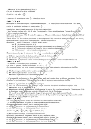 2
1°)Donner p(B0|A2) et en déduire p(B0∩A2).
Calculer de même p(B0∩A1) et p(B0∩A0).
En déduire que p(B0) =
75
41
.
2°)Montrer de même que p(B2) =
75
2
. En déduire p(B1).
EXERCICE N°6
On dispose de deux dés cubiques d’apparences identiques : l’un est parfait et l’autre est truqué. Pour le dé
truqué, la probabilité d’obtenir un six est égale à
3
1
.
Les résultats seront donnés sous forme de fractions irréductibles.
1°) a) On lance le dé parfait 3 fois de suite. On suppose les 3 lancers indépendants. Calculer la probabilité
d’obtenir exactement deux six.
b) On lance le dé truqué 3 fois de suite. On suppose les 3 lancers indépendants. Calculer la probabilité d’obtenir
exactement deux six.
2°) On choisit l’un des deux dés précédents au hasard (les deux dés ont donc la même probabilité d’être choisis)
et on lance ce dé 3 fois de suite. On suppose les 3 lancers indépendants.
On désigne par T, l’événement : « choisir le dé truqué »,
par T , l’événement contraire de T,
par A, l’événement : « choisir le dé parfait et obtenir exactement deux six »,
par B, l’événement : « choisir le dé truqué et obtenir exactement deux six »,
par C l’événement : « obtenir exactement deux six ».
On pourra admettre que la réponse au 1.a. est
72
5
et que la réponse au 1.b. est
9
2
.
a) Calculer la probabilité de l’événement A puis celle de l’événement B.
b) En déduire la probabilité de l’événement C.
c) Déterminer la probabilité d’avoir choisi le dé truqué, sachant qu’on a obtenu exactement deux six.
EXERCICE N°7
1°) Une urne U1 contient 2 jetons numérotés 1 et 2.
Une urne U2 contient 4 jetons numérotés 1, 2, 3 et 4.
On choisit au hasard une urne, puis un jeton dans cette urne. (Les choix sont supposés équiprobables).
a) Quelle est la probabilité de tirer un jeton portant le numéro 1 ?
b) On a tiré un jeton portant le numéro 1.
Quelle est la probabilité qu’il provienne de l’urne U1 ?
2°) On rassemble maintenant les deux urnes en une seule, qui contient donc les 6 jetons précédents. On tire
simultanément et au hasard 2 jetons de cette urne. Les tirages sont supposés équiprobables.
a) Calculer la probabilité de tirer 2 jetons identiques.
b) Soit S la variable aléatoire, qui, à chaque tirage, associe la somme des numéros des 2 jetons tirés.
Déterminer la loi de probabilité de S.
c) Deux joueurs, Claude et Dominique, décident que si la somme des numéros est impaire, Claude donne 10 dt
à Dominique et que, dans le cas contraire, Claude reçoit λ dt de Dominique.
On note X la variable aléatoire qui, à chaque tirage, associe le gain algébrique de Claude.
Calculer l’espérance mathématique de X en fonction de λ, puis déterminer λ pour que le jeu soit équitable
(c’est à dire pour que E(X) soit égale à 0).
EXERCICE N°8
Une urne contient 4 boules rouges et 2 boules noires, indiscernables au toucher.
1°) On effectue au hasard un tirage de deux boules simultanément de l'urne.
On note A0 l’événement « on n’a obtenu aucune boule noire » ;
on note A1 l’événement « on a obtenu une seule boule noire » ;
on note A2 l’événement « on a obtenu deux boules noires ».
Montrer que p(A0) =
6
15
et p(A1) =
8
15
; en déduire p(A2).
2° )Après ce premier tirage, il reste 4 boules dans l’urne.
On effectue à nouveau un tirage sans remise de deux boules de l’urne.
On note B0 l’événement « on n’a obtenu aucune boule noire au tirage n°2 » ;
on note B1 l’événement « on a obtenu une seule boule noire au tirage n°2 » ;
on note B2 l’événement « on a obtenu deux boules noires au tirage n°2 ».
 