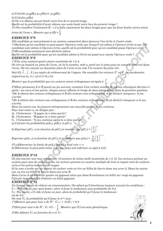 3
a) Calculer pA0(B0), pA1(B0) et pA2(B0).
b) Calculer p(B0).
d) On n'a obtenu aucune boule noire lors de ce second tirage.
Quelle est la probabilité d'avoir obtenu une seule boule noire lors du premier tirage ?
3°) On considère l’événement R : « il a fallu exactement les deux tirages pour que les deux boules noires soient
tirées de l’urne ». Montrer que p (R) =
1
3
.
EXERCICE N°9
250 candidats se sont présents à un examen comportent deux épreuves l’un écrite et l’autre orale.
1°)Sachant qu’un candidat ne peut passer l’épreuve orale que lorsqu’il est admis à l’épreuve écrite et que 120
candidats sont admis à l’épreuve écrite, quelle est la probabilité pour qu’un candidat passe l’épreuve orale ?
2°)60 candidats seulement sont déclarés admis.
Quelle est la probabilité pour qu’un candidat admis à l’écrit ait passé avec succès l’épreuve orale ?
EXERCICE N°9
1°)Une urne contient quatre jetons numérotés de 1 à 4.
On tire au hasard un jeton de l'urne, on lit le numéro, noté a, porté sur le jeton puis on remet le jeton tiré dans
l'urne. On tire ensuite un deuxième jeton de l'urne et on note b le numéro du jeton tiré.
Soit (O, i , j , k ) un repère de orthonormal de l'espace. On considère les vecteurs U et V de coordonnées
respectives (a,-5.1,-a) et (1+b,1,b).
Montrer que la probabilité que ces vecteurs soient orthogonaux est égale à
4
1
.
2°)Deux personnes A et B jouent au jeu suivant, constitué d'un certain nombre de parties identiques décrites ci-
après : au cours d'une partie, chaque joueur effectue le tirage de deux jetons décrit dans la première question.
*)Si A obtient des vecteurs orthogonaux et B des vecteurs non orthogonaux, A est déclaré vainqueur, le jeu
s'arrête.
*)Si A obtient des vecteurs non orthogonaux et B des vecteurs orthogonaux, B est déclaré vainqueur et le jeu
s'arrête.
Dans les autres cas, les joueurs entreprennent une nouvelle partie ; le jeu continue.
Pour tout entier n, on désigne par :
An l'événement : "A gagne la n-ième partie"
Bn l'événement : "B gagne la n-ième partie"
Cn l'événement : "le jeu continue après la n-ième partie"
a) Calculer les probabilités p(A1), p(B1), et p(C1).
b) Exprimer p(Cn+1) en fonction de p(Cn) et montrer que p(Cn) =
n
8
5






.
Exprimer p(An+1) en fonction de p(Cn) et en déduire que p(An) =
1n
8
5
16
3
−






.
3°) a)Déterminer la limite de p(An) quand n tend vers + ∞.
b) Déterminer le plus petit entier n tel que p(An) soit inférieur ou égal à 0,01.
EXERCICE N°10
On fait tourner une roue comportant 12 secteurs de même taille numérotés de 1 à 12. Les secteurs portant un
numéro pair sont de couleur jaune, les secteurs portant un numéro multiple de trois et impair sont de couleurs
verte et les autres secteurs sont rouges.
Si la roue s’arrête sur un secteur de couleur verte on tire un billet de loterie dans une urne A. Dans les autres
cas, on tire un billet de loterie dans une urne B.
Dans l’urne A un billet sur quatre est gagnant alors que dans B seulement un billet sur vingt est gagnant.
Calculer la probabilité d’obtenir un billet gagnant.
EXERCICE N°11
Un fumeur essaye de réduire sa consommation. On admet qu’il fonctionne toujours suivant les conditions :
C1 : S’il reste un jour sans fumer, alors il fume le lendemain avec probabilité de 0,4.
C2 : Par contre, s’il cède et fume un jour, alors la probabilité qu’il fume le lendemain
est de 0,2.
On note Un la probabilité qu’il fume le nème jour.
1°)Montrer que pour tout n de N* : Un+1 = -0,2Un + 0,4
2°)Soit pour tout n de N* : Vn =Un -
3
1
. Montrer que (V) est suite géométrique.
3°)En déduire Un en fonction de n et U1 .
 